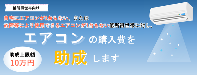 低所得世帯向け 自宅にエアコンが1台もない、または 故障等により使用できるエアコンが1台もない低所得世帯に対し、エアコンの購入費を助成します 助成上限額10万円